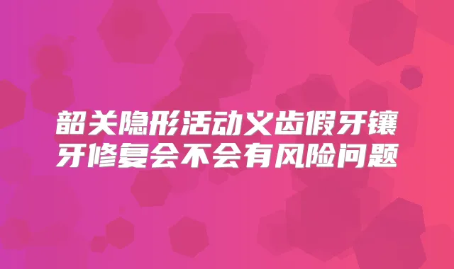 韶关隐形活动义齿假牙镶牙修复会不会有风险问题