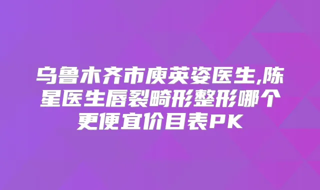 乌鲁木齐市庾英姿医生,陈星医生唇裂畸形整形哪个更便宜价目表PK