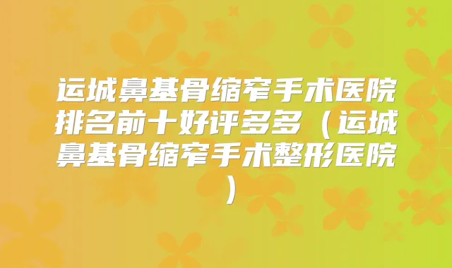 运城鼻基骨缩窄手术医院排名前十好评多多(运城鼻基骨缩窄手术整形医院)