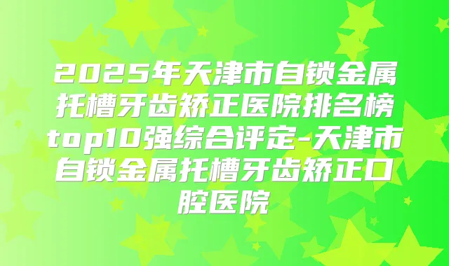 2025年天津市自锁金属托槽牙齿矫正医院排名榜top10强综合评定-天津市自锁金属托槽牙齿矫正口腔医院