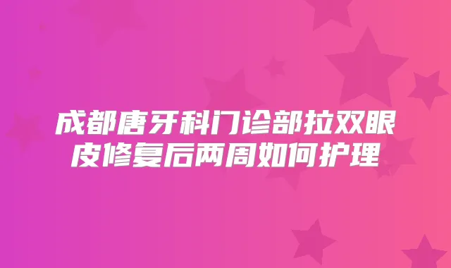 成都唐牙科门诊部拉双眼皮修复后两周如何护理