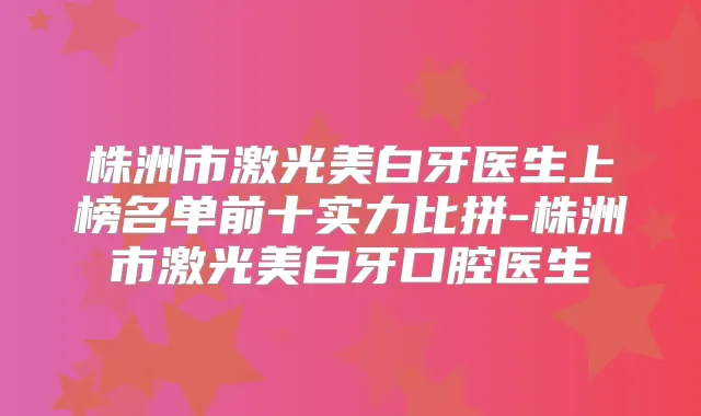 株洲市激光美白牙医生上榜名单前十实力比拼-株洲市激光美白牙口腔医生