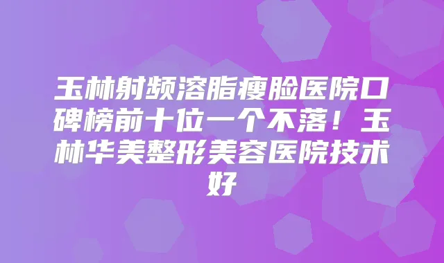 玉林射频溶脂瘦脸医院口碑榜前十位一个不落！玉林华美整形美容医院技术好