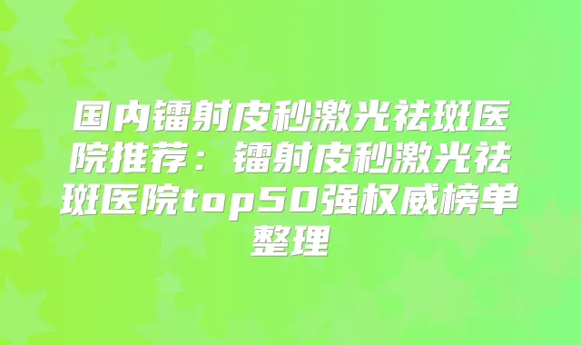 国内镭射皮秒激光祛斑医院推荐：镭射皮秒激光祛斑医院top50强榜单整理