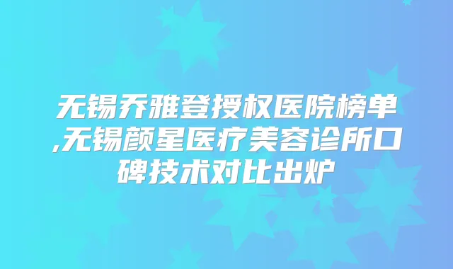 无锡乔雅登授权医院榜单,无锡颜星医疗美容诊所口碑技术对比出炉
