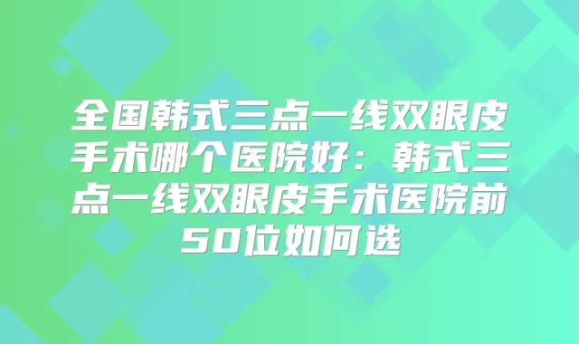 全国韩式三点一线双眼皮手术哪个医院好:韩式三点一线双眼皮手术医院前50位如何选