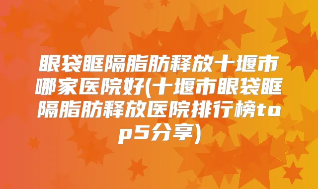 眼袋眶隔脂肪释放十堰市哪家医院好(十堰市眼袋眶隔脂肪释放医院排行榜top5分享)