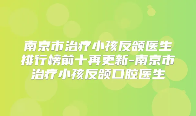 南京市小孩反颌医生排行榜前十再更新-南京市小孩反颌口腔医生