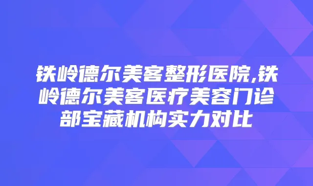 铁岭德尔美客整形医院,铁岭德尔美客医疗美容门诊部宝藏机构实力对比