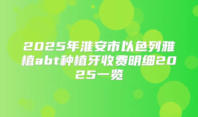 2025年淮安市以色列雅植abt种植牙收费明细2025一览