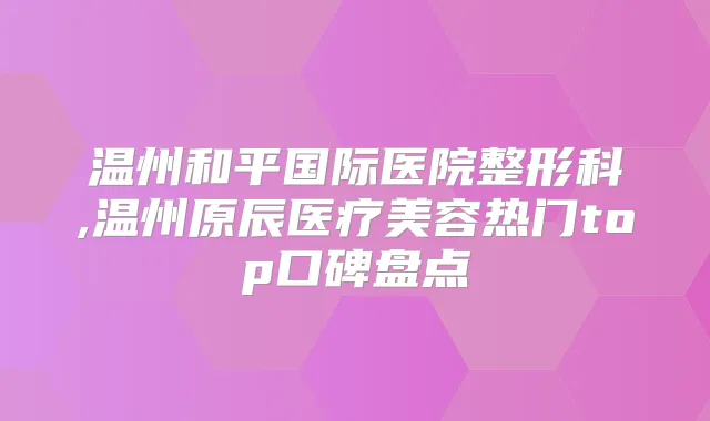 温州和平国际医院整形科,温州原辰医疗美容热门top口碑盘点