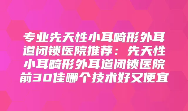 专业先天性小耳畸形外耳道闭锁医院推荐：先天性小耳畸形外耳道闭锁医院前30佳哪个技术好又便宜