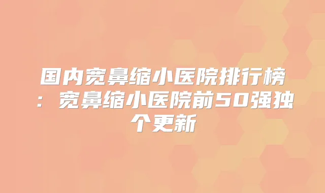 国内宽鼻缩小医院排行榜：宽鼻缩小医院前50强独个更新
