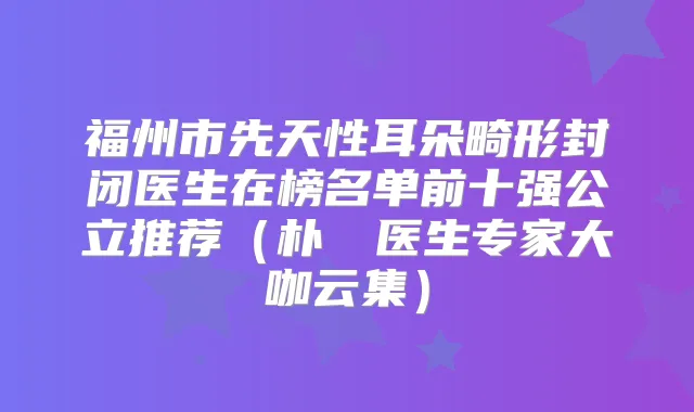 福州市先天性耳朵畸形封闭医生在榜名单前十强公立推荐(朴備䌷医生专家大咖云集)