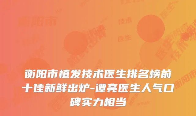 衡阳市植发技术医生排名榜前十佳新鲜出炉-谭亮医生人气口碑实力相当