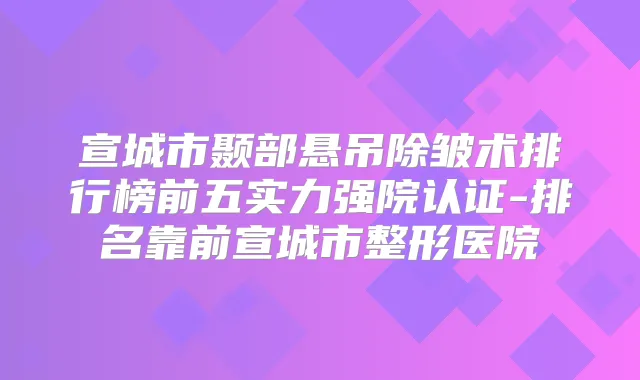 宣城市颞部悬吊除皱术排行榜前五实力强院认证-排名靠前宣城市整形医院