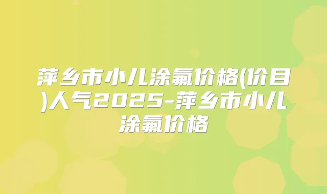 萍乡市小儿涂氟价格(价目)人气2025-萍乡市小儿涂氟价格