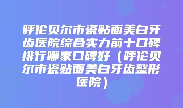 呼伦贝尔市瓷贴面美白牙齿医院综合实力前十口碑排行哪家口碑好（呼伦贝尔市瓷贴面美白牙齿整形医院）