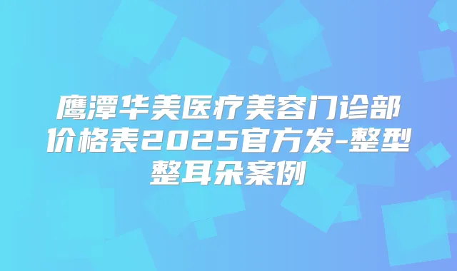 鹰潭华美医疗美容门诊部价格表2025官方发-整型整耳朵案例