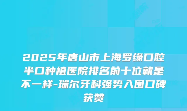 2025年唐山市上海罗缘口腔半口种植医院排名前十位就是不一样-瑞尔牙科强势入围口碑获赞