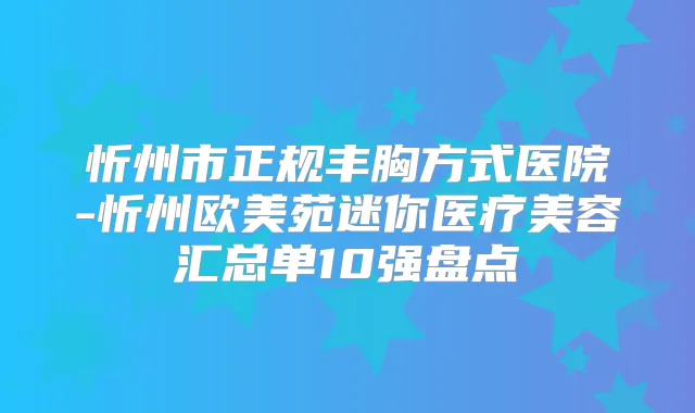 忻州市正规丰胸方式医院-忻州欧美苑迷你医疗美容汇总单10强盘点