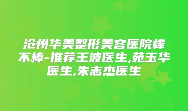 沧州华美整形美容医院棒不棒-推荐王波医生,苑玉华医生,朱志杰医生