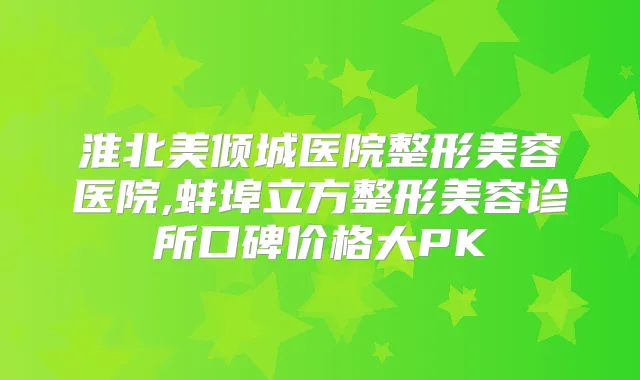 淮北美倾城医院整形美容医院,蚌埠立方整形美容诊所口碑价格大PK