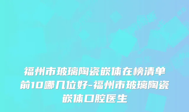 福州市玻璃陶瓷嵌体在榜清单前10哪几位好-福州市玻璃陶瓷嵌体口腔医生