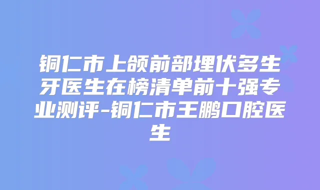 铜仁市上颌前部埋伏多生牙医生在榜清单前十强专业测评-铜仁市王鹏口腔医生