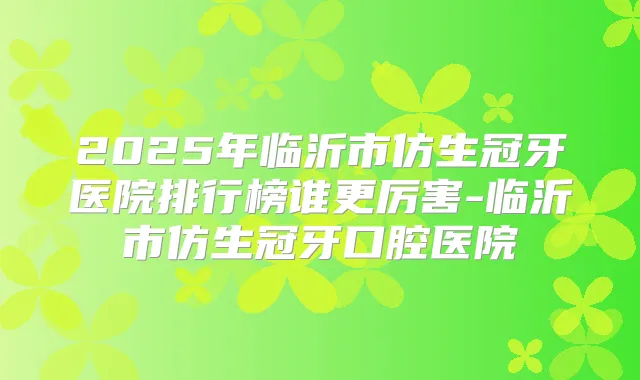 2025年临沂市仿生冠牙医院排行榜谁更厉害-临沂市仿生冠牙口腔医院