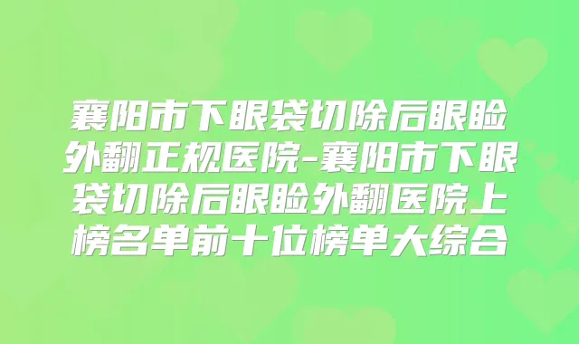 襄阳市下眼袋切除后眼睑外翻正规医院-襄阳市下眼袋切除后眼睑外翻医院上榜名单前十位榜单大综合