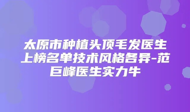 太原市种植头顶毛发医生上榜名单技术风格各异-范巨峰医生实力牛