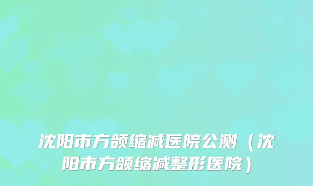 沈阳市方颌缩减医院公测（沈阳市方颌缩减整形医院）