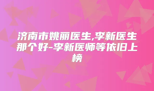 济南市姚丽医生,李新医生那个好-李新医师等依旧上榜