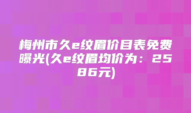 梅州市久e纹眉价目表免费曝光(久e纹眉均价为:2586元)