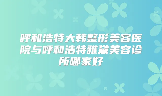 呼和浩特大韩整形美容医院与呼和浩特雅黛美容诊所哪家好