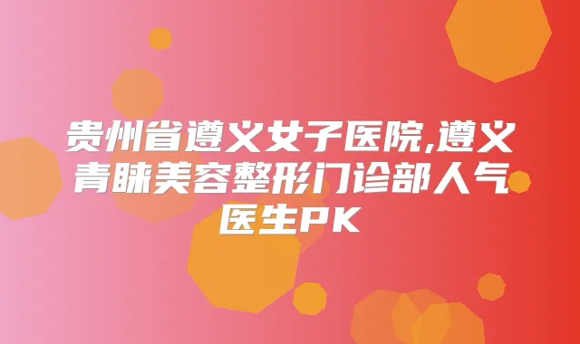 贵州省遵义女子医院,遵义青睐美容整形门诊部人气医生PK
