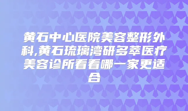 黄石中心医院美容整形外科,黄石琉璃湾研多萃医疗美容诊所看看哪一家更适合