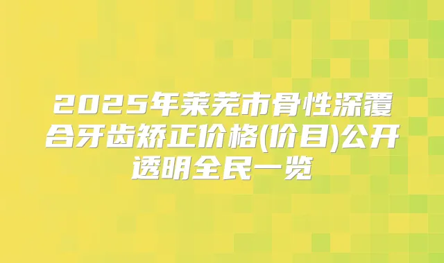 2025年莱芜市骨性深覆合牙齿矫正价格(价目)公开透明全民一览
