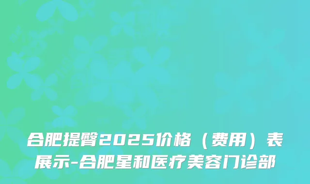 合肥提臀2025价格(费用)表展示-合肥星和医疗美容门诊部
