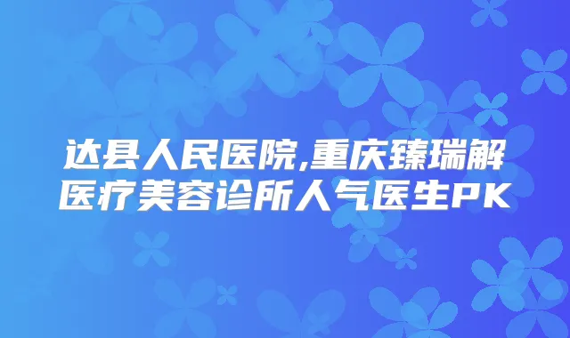 达县人民医院,重庆臻瑞解医疗美容诊所人气医生PK