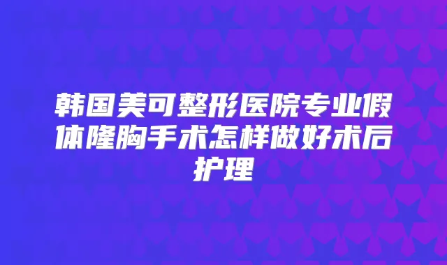 韩国美可整形医院专业假体隆胸手术怎样做好术后护理
