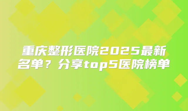 重庆整形医院2025新名单？分享top5医院榜单