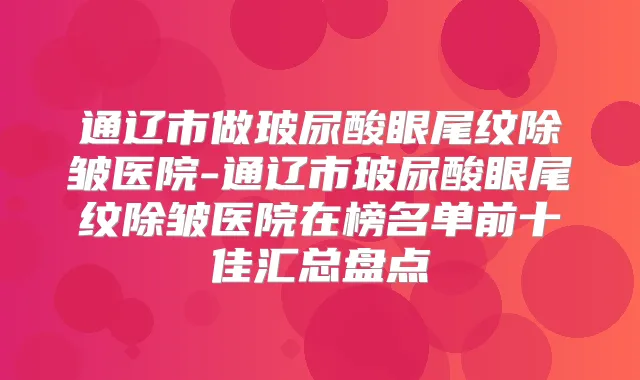 通辽市做玻尿酸眼尾纹除皱医院-通辽市玻尿酸眼尾纹除皱医院在榜名单前十佳汇总盘点