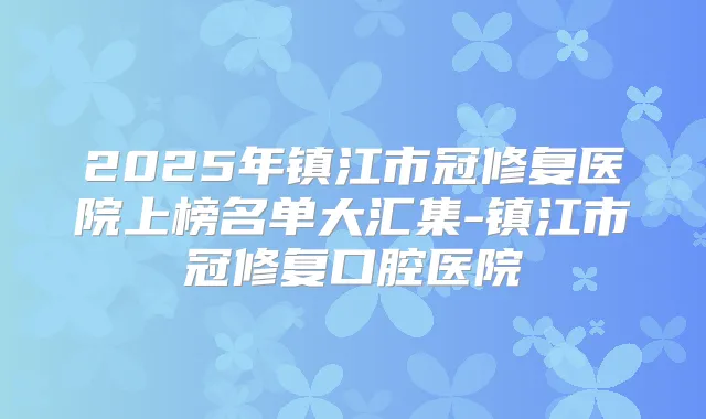 2025年镇江市冠修复医院上榜名单大汇集-镇江市冠修复口腔医院