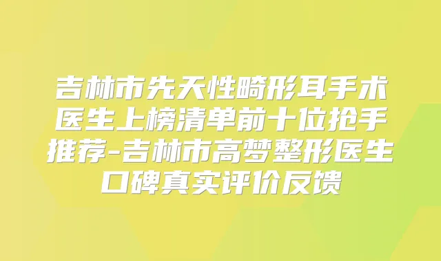 吉林市先天性畸形耳手术医生上榜清单前十位抢手推荐-吉林市高梦整形医生口碑真实评价反馈