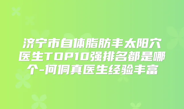 济宁市自体脂肪丰太阳穴医生TOP10强排名都是哪个-何侗真医生经验丰富