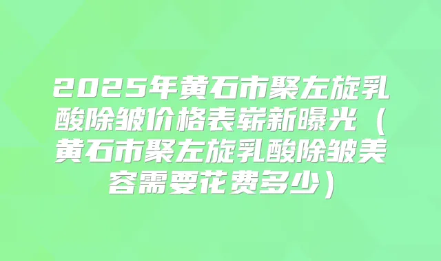 2025年黄石市聚左旋乳酸除皱价格表崭新曝光(黄石市聚左旋乳酸除皱美容需要花费多少)