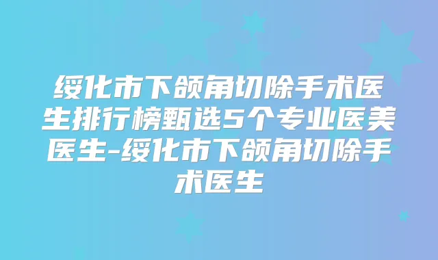 绥化市下颌角切除手术医生排行榜甄选5个专业医美医生-绥化市下颌角切除手术医生