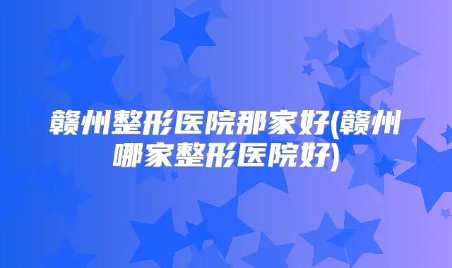 赣州整形医院那家好(赣州哪家整形医院好)
